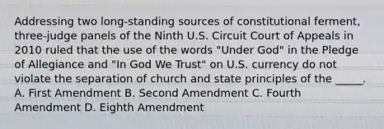 Addressing two long-standing sources of constitutional ferment, three-judge panels of the Ninth U.S. Circuit Court of Appeals in 2010 ruled that the use of the words "Under God" in the Pledge of Allegiance and "In God We Trust" on U.S. currency do not violate the separation of church and state principles of the _____. A. First Amendment B. Second Amendment C. Fourth Amendment D. Eighth Amendment