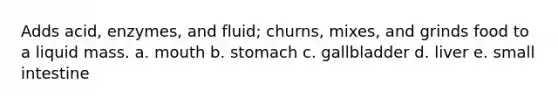 Adds acid, enzymes, and fluid; churns, mixes, and grinds food to a liquid mass. a. mouth b. stomach c. gallbladder d. liver e. small intestine