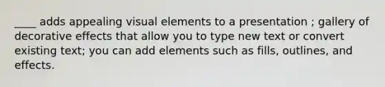 ____ adds appealing visual elements to a presentation ; gallery of decorative effects that allow you to type new text or convert existing text; you can add elements such as fills, outlines, and effects.