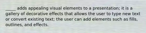 _____ adds appealing visual elements to a presentation; it is a gallery of decorative effects that allows the user to type new text or convert existing text; the user can add elements such as fills, outlines, and effects.