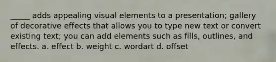 _____ adds appealing visual elements to a presentation; gallery of decorative effects that allows you to type new text or convert existing text; you can add elements such as fills, outlines, and effects. a. effect b. weight c. wordart d. offset