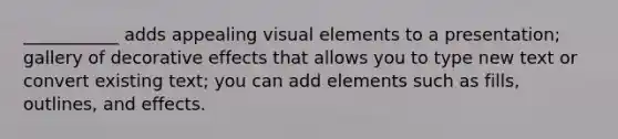 ___________ adds appealing visual elements to a presentation; gallery of decorative effects that allows you to type new text or convert existing text; you can add elements such as fills, outlines, and effects.