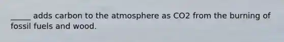 _____ adds carbon to the atmosphere as CO2 from the burning of fossil fuels and wood.
