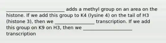 _________________________ adds a methyl group on an area on the histone. If we add this group to K4 (lysine 4) on the tail of H3 (histone 3), then we _________________ transcription. If we add this group on K9 on H3, then we _____________________ transcription