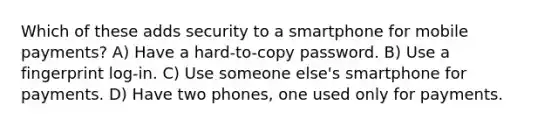 Which of these adds security to a smartphone for mobile payments? A) Have a hard-to-copy password. B) Use a fingerprint log-in. C) Use someone else's smartphone for payments. D) Have two phones, one used only for payments.