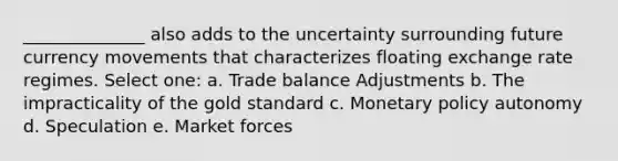 ______________ also adds to the uncertainty surrounding future currency movements that characterizes floating exchange rate regimes. Select one: a. Trade balance Adjustments b. The impracticality of the gold standard c. Monetary policy autonomy d. Speculation e. Market forces