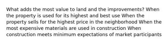 What adds the most value to land and the improvements? When the property is used for its highest and best use When the property sells for the highest price in the neighborhood When the most expensive materials are used in construction When construction meets minimum expectations of market participants