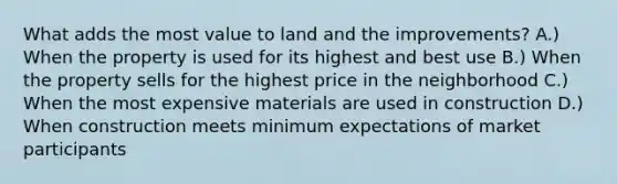 What adds the most value to land and the improvements? A.) When the property is used for its highest and best use B.) When the property sells for the highest price in the neighborhood C.) When the most expensive materials are used in construction D.) When construction meets minimum expectations of market participants