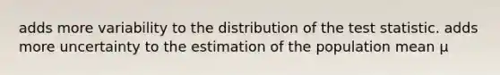 adds more variability to the distribution of the test statistic. adds more uncertainty to the estimation of the population mean μ