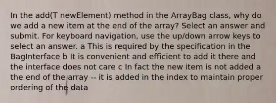 In the add(T newElement) method in the ArrayBag class, why do we add a new item at the end of the array? Select an answer and submit. For keyboard navigation, use the up/down arrow keys to select an answer. a This is required by the specification in the BagInterface b It is convenient and efficient to add it there and the interface does not care c In fact the new item is not added a the end of the array -- it is added in the index to maintain proper ordering of the data