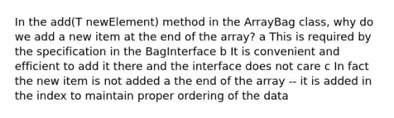 In the add(T newElement) method in the ArrayBag class, why do we add a new item at the end of the array? a This is required by the specification in the BagInterface b It is convenient and efficient to add it there and the interface does not care c In fact the new item is not added a the end of the array -- it is added in the index to maintain proper ordering of the data