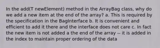 In the add(T newElement) method in the ArrayBag class, why do we add a new item at the end of the array? a. This is required by the specification in the BagInterface b. It is convenient and efficient to add it there and the interface does not care c. In fact the new item is not added a the end of the array -- it is added in the index to maintain proper ordering of the data