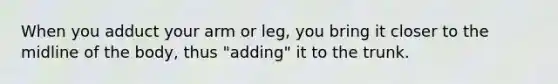 When you adduct your arm or leg, you bring it closer to the midline of the body, thus "adding" it to the trunk.