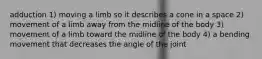 adduction 1) moving a limb so it describes a cone in a space 2) movement of a limb away from the midline of the body 3) movement of a limb toward the midline of the body 4) a bending movement that decreases the angle of the joint