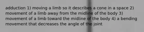 adduction 1) moving a limb so it describes a cone in a space 2) movement of a limb away from the midline of the body 3) movement of a limb toward the midline of the body 4) a bending movement that decreases the angle of the joint