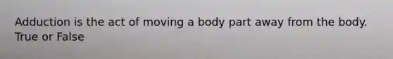 Adduction is the act of moving a body part away from the body. True or False