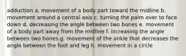 adduction a. movement of a body part toward the midline b. movement around a central axis c. turning the palm over to face down d. decreasing the angle between two bones e. movement of a body part away from the midline f. increasing the angle between two bones g. movement of the ankle that decreases the angle between the foot and leg h. movement in a circle