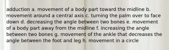 adduction a. movement of a body part toward the midline b. movement around a central axis c. turning the palm over to face down d. decreasing the angle between two bones e. movement of a body part away from the midline f. increasing the angle between two bones g. movement of the ankle that decreases the angle between the foot and leg h. movement in a circle