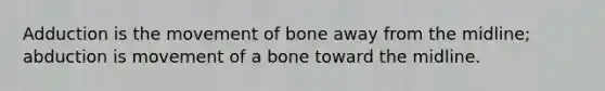 Adduction is the movement of bone away from the midline; abduction is movement of a bone toward the midline.