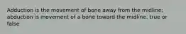 Adduction is the movement of bone away from the midline; abduction is movement of a bone toward the midline. true or false