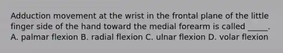 Adduction movement at the wrist in the frontal plane of the little finger side of the hand toward the medial forearm is called _____. A. palmar flexion B. radial flexion C. ulnar flexion D. volar flexion