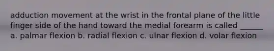 adduction movement at the wrist in the frontal plane of the little finger side of the hand toward the medial forearm is called ______ a. palmar flexion b. radial flexion c. ulnar flexion d. volar flexion