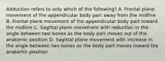 Adduction refers to only which of the following? A. Frontal plane movement of the appendicular body part away from the midline B. Frontal plane movement of the appendicular body part toward the midline C. Sagittal plane movement with reduction in the angle between two bones as the body part moves out of the anatomic position D. Sagittal plane movement with increase in the angle between two bones as the body part moves toward the anatomic position