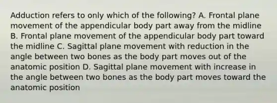 Adduction refers to only which of the following? A. Frontal plane movement of the appendicular body part away from the midline B. Frontal plane movement of the appendicular body part toward the midline C. Sagittal plane movement with reduction in the angle between two bones as the body part moves out of the anatomic position D. Sagittal plane movement with increase in the angle between two bones as the body part moves toward the anatomic position