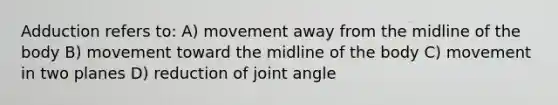 Adduction refers to: A) movement away from the midline of the body B) movement toward the midline of the body C) movement in two planes D) reduction of joint angle