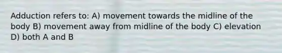 Adduction refers to: A) movement towards the midline of the body B) movement away from midline of the body C) elevation D) both A and B