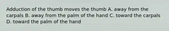 Adduction of the thumb moves the thumb A. away from the carpals B. away from the palm of the hand C. toward the carpals D. toward the palm of the hand