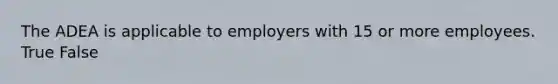 The ADEA is applicable to employers with 15 or more employees. True False