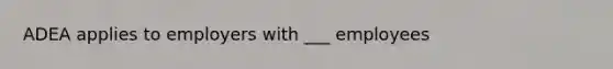 ADEA applies to employers with ___ employees