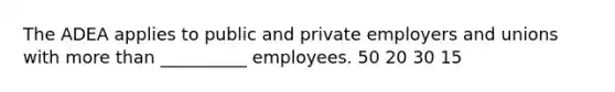 The ADEA applies to public and private employers and unions with more than __________ employees. 50 20 30 15