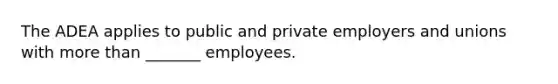 The ADEA applies to public and private employers and unions with more than _______ employees.