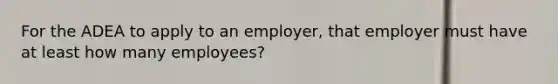 For the ADEA to apply to an employer, that employer must have at least how many employees?