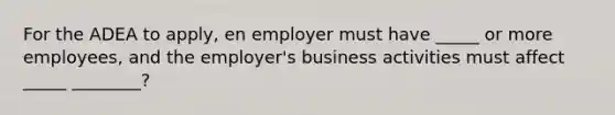 For the ADEA to apply, en employer must have _____ or more employees, and the employer's business activities must affect _____ ________?