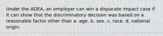 Under the ADEA, an employer can win a disparate impact case if it can show that the discriminatory decision was based on a reasonable factor other than a. age. b. sex. c. race. d. national origin.