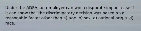 Under the ADEA, an employer can win a disparate impact case if it can show that the discriminatory decision was based on a reasonable factor other than a) age. b) sex. c) national origin. d) race.