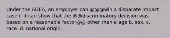 Under the ADEA, an employer can @@@win a disparate impact case if it can show that the @@discriminatory decision was based on a reasonable factor@@ other than a age b. sex. c. race. d. national origin.