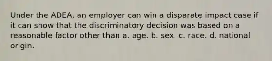 Under the ADEA, an employer can win a disparate impact case if it can show that the discriminatory decision was based on a reasonable factor other than​ a. ​age. b. ​sex. c. ​race. d. ​national origin.