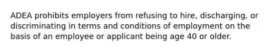 ADEA prohibits employers from refusing to hire, discharging, or discriminating in terms and conditions of employment on the basis of an employee or applicant being age 40 or older.