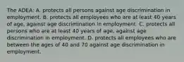 The ADEA: A. protects all persons against age discrimination in employment. B. protects all employees who are at least 40 years of age, against age discrimination in employment. C. protects all persons who are at least 40 years of age, against age discrimination in employment. D. protects all employees who are between the ages of 40 and 70 against age discrimination in employment.