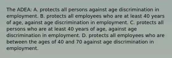 The ADEA: A. protects all persons against age discrimination in employment. B. protects all employees who are at least 40 years of age, against age discrimination in employment. C. protects all persons who are at least 40 years of age, against age discrimination in employment. D. protects all employees who are between the ages of 40 and 70 against age discrimination in employment.