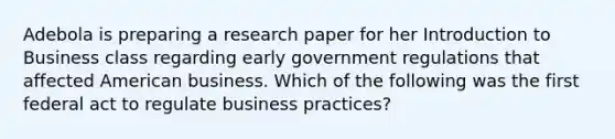 Adebola is preparing a research paper for her Introduction to Business class regarding early government regulations that affected American business. Which of the following was the first federal act to regulate business practices?