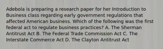 Adebola is preparing a research paper for her Introduction to Business class regarding early government regulations that affected American business. Which of the following was the first federal act to regulate business practices? A. The Sherman Antitrust Act B. The Federal Trade Commission Act C. The Interstate Commerce Act D. The Clayton Antitrust Act