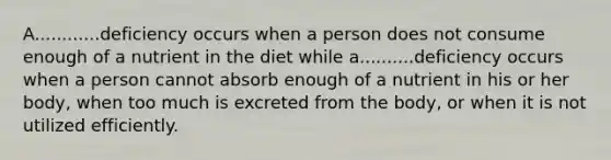 A............deficiency occurs when a person does not consume enough of a nutrient in the diet while a..........deficiency occurs when a person cannot absorb enough of a nutrient in his or her body, when too much is excreted from the body, or when it is not utilized efficiently.