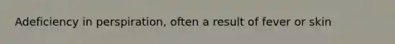 Adeficiency in perspiration, often a result of fever or skin