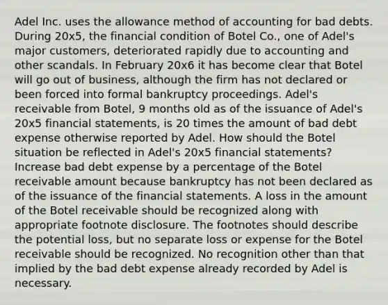 Adel Inc. uses the allowance method of accounting for bad debts. During 20x5, the financial condition of Botel Co., one of Adel's major customers, deteriorated rapidly due to accounting and other scandals. In February 20x6 it has become clear that Botel will go out of business, although the firm has not declared or been forced into formal bankruptcy proceedings. Adel's receivable from Botel, 9 months old as of the issuance of Adel's 20x5 financial statements, is 20 times the amount of bad debt expense otherwise reported by Adel. How should the Botel situation be reflected in Adel's 20x5 financial statements? Increase bad debt expense by a percentage of the Botel receivable amount because bankruptcy has not been declared as of the issuance of the financial statements. A loss in the amount of the Botel receivable should be recognized along with appropriate footnote disclosure. The footnotes should describe the potential loss, but no separate loss or expense for the Botel receivable should be recognized. No recognition other than that implied by the bad debt expense already recorded by Adel is necessary.