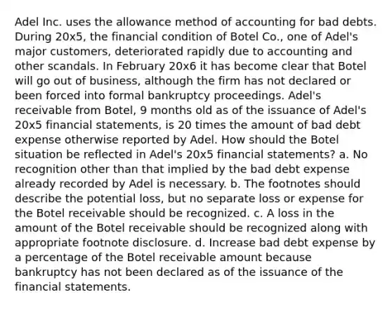 Adel Inc. uses the allowance method of accounting for bad debts. During 20x5, the financial condition of Botel Co., one of Adel's major customers, deteriorated rapidly due to accounting and other scandals. In February 20x6 it has become clear that Botel will go out of business, although the firm has not declared or been forced into formal bankruptcy proceedings. Adel's receivable from Botel, 9 months old as of the issuance of Adel's 20x5 financial statements, is 20 times the amount of bad debt expense otherwise reported by Adel. How should the Botel situation be reflected in Adel's 20x5 financial statements? a. No recognition other than that implied by the bad debt expense already recorded by Adel is necessary. b. The footnotes should describe the potential loss, but no separate loss or expense for the Botel receivable should be recognized. c. A loss in the amount of the Botel receivable should be recognized along with appropriate footnote disclosure. d. Increase bad debt expense by a percentage of the Botel receivable amount because bankruptcy has not been declared as of the issuance of the financial statements.